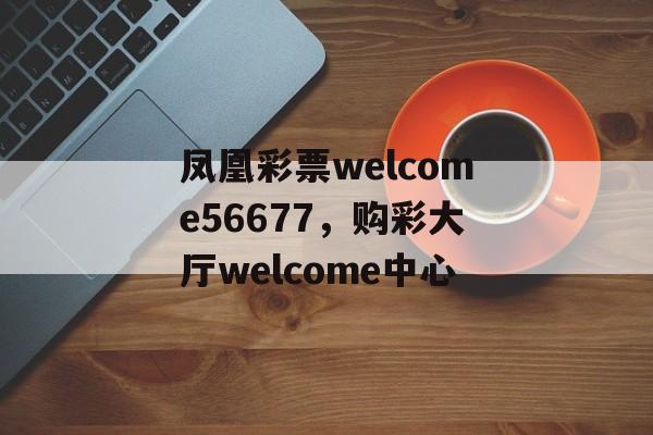 凤凰彩票welcome56677，购彩大厅welcome中心